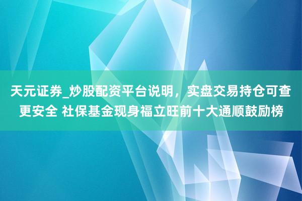 天元证券_炒股配资平台说明，实盘交易持仓可查更安全 社保基金现身福立旺前十大通顺鼓励榜