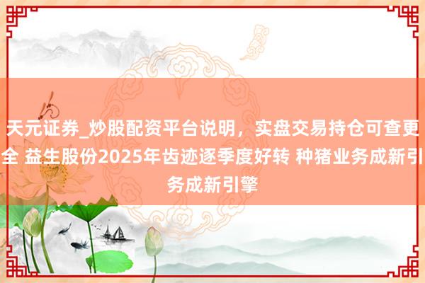天元证券_炒股配资平台说明,实盘交易持仓可查更安全 益生股份2025年齿迹逐季度好转 种猪业务成新引擎