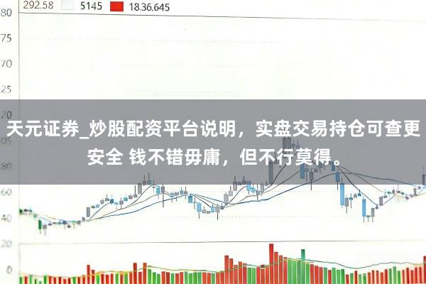 天元证券_炒股配资平台说明，实盘交易持仓可查更安全 钱不错毋庸，但不行莫得。