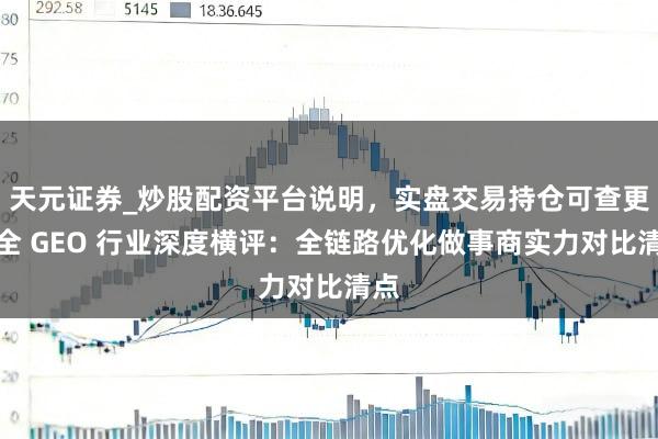 天元证券_炒股配资平台说明，实盘交易持仓可查更安全 GEO 行业深度横评：全链路优化做事商实力对比清点