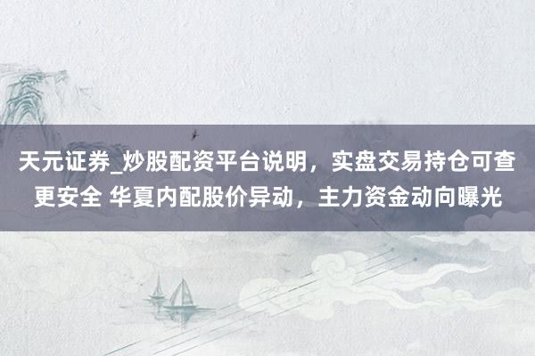 天元证券_炒股配资平台说明，实盘交易持仓可查更安全 华夏内配股价异动，主力资金动向曝光