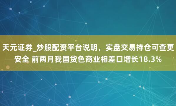 天元证券_炒股配资平台说明，实盘交易持仓可查更安全 前两月我国货色商业相差口增长18.3%