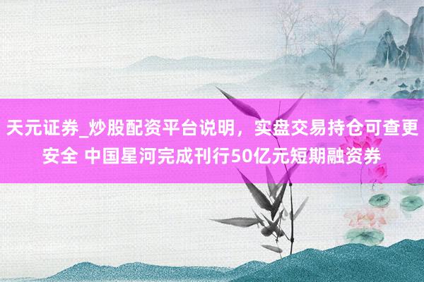 天元证券_炒股配资平台说明，实盘交易持仓可查更安全 中国星河完成刊行50亿元短期融资券