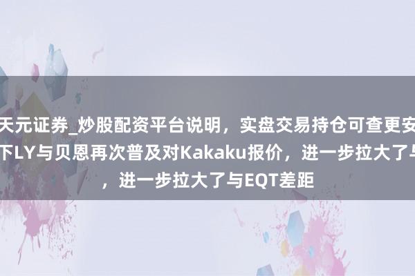 天元证券_炒股配资平台说明，实盘交易持仓可查更安全 软银旗下LY与贝恩再次普及对Kakaku报价，进一步拉大了与EQT差距