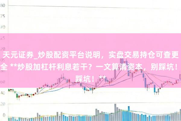 天元证券_炒股配资平台说明，实盘交易持仓可查更安全 **炒股加杠杆利息若干？一文算清资本，别踩坑！**