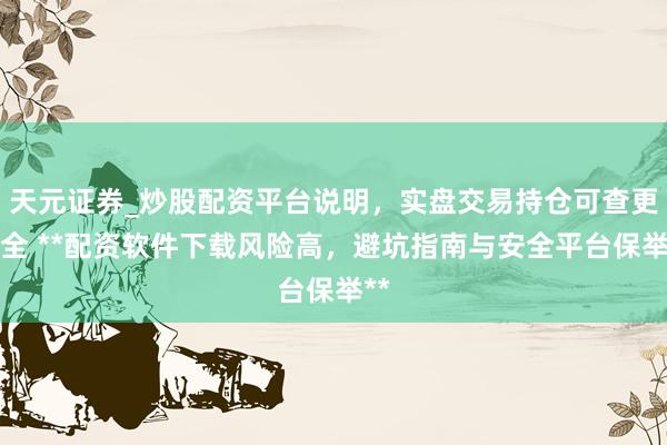 天元证券_炒股配资平台说明，实盘交易持仓可查更安全 **配资软件下载风险高，避坑指南与安全平台保举**