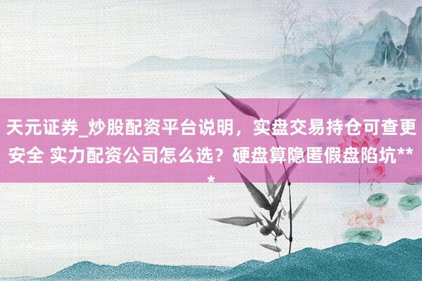 天元证券_炒股配资平台说明，实盘交易持仓可查更安全 实力配资公司怎么选？硬盘算隐匿假盘陷坑**