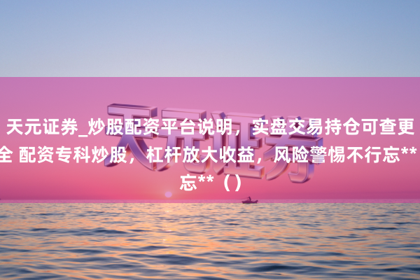天元证券_炒股配资平台说明，实盘交易持仓可查更安全 配资专科炒股，杠杆放大收益，风险警惕不行忘**（）