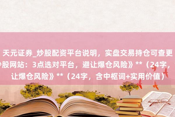 天元证券_炒股配资平台说明，实盘交易持仓可查更安全 **《配资专科炒股网站：3点选对平台，避让爆仓风险》**（24字，含中枢词+实用价值）