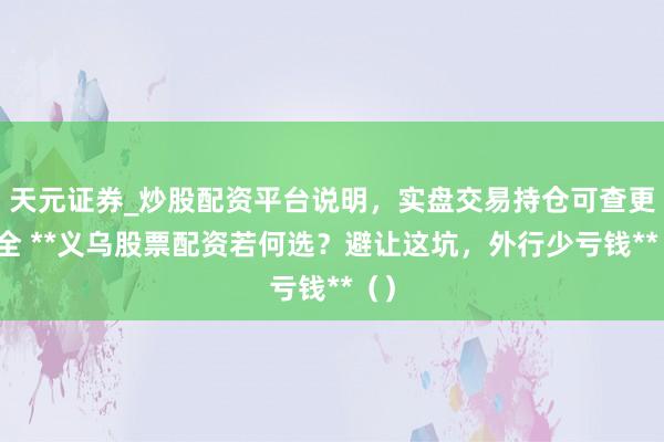 天元证券_炒股配资平台说明，实盘交易持仓可查更安全 **义乌股票配资若何选？避让这坑，外行少亏钱**（）