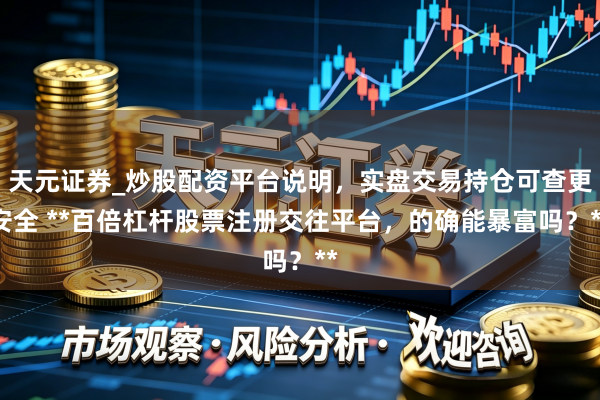 天元证券_炒股配资平台说明，实盘交易持仓可查更安全 **百倍杠杆股票注册交往平台，的确能暴富吗？**