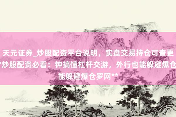 天元证券_炒股配资平台说明，实盘交易持仓可查更安全 **炒股配资必看：钟搞懂杠杆交游，外行也能躲避爆仓罗网**